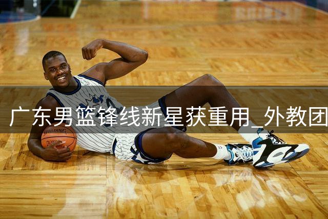 广东男篮锋线新星获重用 外教团队重点培养黄明依